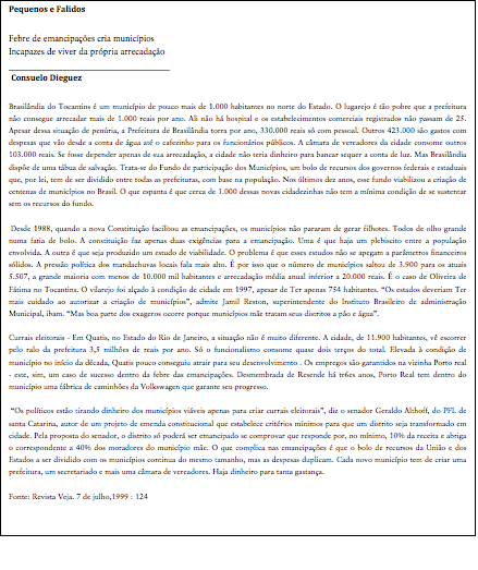 Cuadro de texto: Pequenos e FalidosFebre de emancipações cria municípiosIncapazes de viver da própria arrecadação_____________________________________ Consuelo DieguezBrasilândia do Tocantins é um município de pouco mais de 1.000 habitantes no norte do Estado. O lugarejo é tão pobre que a prefeitura não consegue arrecadar mais de 1.000 reais por ano. Ali não há hospital e os estabelecimentos comerciais registrados não passam de 25. Apesar dessa situação de penúria, a Prefeitura de Brasilândia torra por ano, 330.000 reais só com pessoal. Outros 423.000 são gastos com despesas que vão desde a conta de água até o cafezinho para os funcionários públicos. A câmara de vereadores da cidade consome outros 103.000 reais. Se fosse depender apenas de sua arrecadação, a cidade não teria dinheiro para bancar sequer a conta de luz. Mas Brasilândia dispõe de uma tábua de salvação. Trata-se do Fundo de participação dos Municípios, um bolo de recursos dos governos federais e estaduais que, por lei, tem de ser dividido entre todas as prefeituras, com base na população. Nos últimos dez anos, esse fundo viabilizou a criação de centenas de municípios no Brasil. O que espanta é que cerca de 1.000 dessas novas cidadezinhas não tem a mínima condição de se sustentar sem os recursos do fundo. Desde 1988, quando a nova Constituição facilitou as emancipações, os municípios não pararam de gerar filhotes. Todos de olho grande numa fatia de bolo. A constituição faz apenas duas exigências para a emancipação. Uma é que haja um plebiscito entre a população envolvida. A outra é que seja produzido um estudo de viabilidade. O problema é que esses estudos não se apegam a parâmetros financeiros sólidos. A pressão política dos mandachuvas locais fala mais alto. É por isso que o número de municípios saltou de 3.900 para os atuais 5.507, a grande maioria com menos de 10.000 mil habitantes e arrecadação média anual inferior a 20.000 reais. É o caso de Oliveira de Fátima no Tocantins. O vilarejo foi alçado à condição de cidade em 1997, apesar de Ter apenas 754 habitantes. “Os estados deveriam Ter mais cuidado ao autorizar a criação de municípios”, admite Jamil Reston, superintendente do Instituto Brasileiro de administração Municipal, ibam. “Mas boa parte dos exageros ocorre porque municípios mãe tratam seus distritos a pão e água”.Currais eleitorais - Em Quatis, no Estado do Rio de Janeiro, a situação não é muito diferente. A cidade, de 11.900 habitantes, vê escorrer pelo ralo da prefeitura 3,5 milhões de reais por ano. Só o funcionalismo consome quase dois terços do total. Elevada à condição de município no início da década, Quatis pouco conseguiu atrair para seu desenvolvimento . Os empregos são garantidos na vizinha Porto real - este, sim, um caso de sucesso dentro da febre das emancipações. Desmembrada de Resende há tr6es anos, Porto Real tem dentro do município uma fábrica de caminhões da Volkswagen que garante seu progresso. “Os políticos estão tirando dinheiro dos municípios viáveis apenas para criar currais eleitorais”, diz o senador Geraldo Althoff, do PFL de santa Catarina, autor de um projeto de emenda constitucional que estabelece critérios mínimos para que um distrito seja transformado em cidade. Pela proposta do senador, o distrito só poderá ser emancipado se comprovar que responde por, no mínimo, 10% da receita e abriga o correspondente a 40% dos moradores do município mãe. O que complica nas emancipações é que o bolo de recursos da União e dos Estados a ser dividido com os municípios continua do mesmo tamanho, mas as despesas duplicam. Cada novo município tem de criar uma prefeitura, um secretariado e mais uma câmara de vereadores. Haja dinheiro para tanta gastança.Fonte: Revista Veja. 7 de julho,1999 : 124