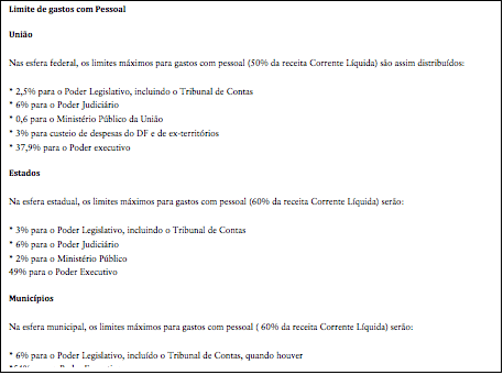 Cuadro de texto: Limite de gastos com PessoalUniãoNas esfera federal, os limites máximos para gastos com pessoal (50% da receita Corrente Líquida) são assim distribuídos:* 2,5% para o Poder Legislativo, incluindo o Tribunal de Contas* 6% para o Poder Judiciário* 0,6 para o Ministério Público da União* 3% para custeio de despesas do DF e de ex-territórios* 37,9% para o Poder executivoEstadosNa esfera estadual, os limites máximos para gastos com pessoal (60% da receita Corrente Líquida) serão:* 3% para o Poder Legislativo, incluindo o Tribunal de Contas* 6% para o Poder Judiciário* 2% para o Ministério Público 49% para o Poder ExecutivoMunicípiosNa esfera municipal, os limites máximos para gastos com pessoal ( 60% da receita Corrente Líquida) serão:* 6% para o Poder Legislativo, incluído o Tribunal de Contas, quando houver*54% para o Poder ExecutivoFonte: Ministério do Planejamento, Orçamento e Gestão